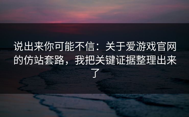 说出来你可能不信：关于爱游戏官网的仿站套路，我把关键证据整理出来了