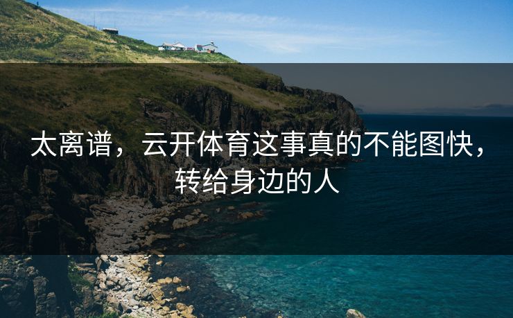 太离谱，云开体育这事真的不能图快，转给身边的人