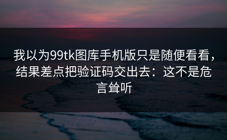 我以为99tk图库手机版只是随便看看，结果差点把验证码交出去：这不是危言耸听