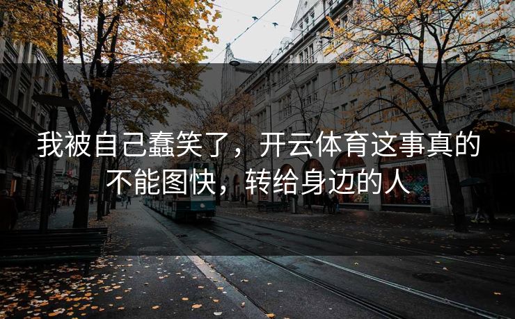 我被自己蠢笑了，开云体育这事真的不能图快，转给身边的人