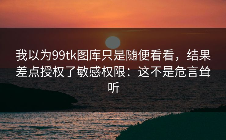 我以为99tk图库只是随便看看，结果差点授权了敏感权限：这不是危言耸听
