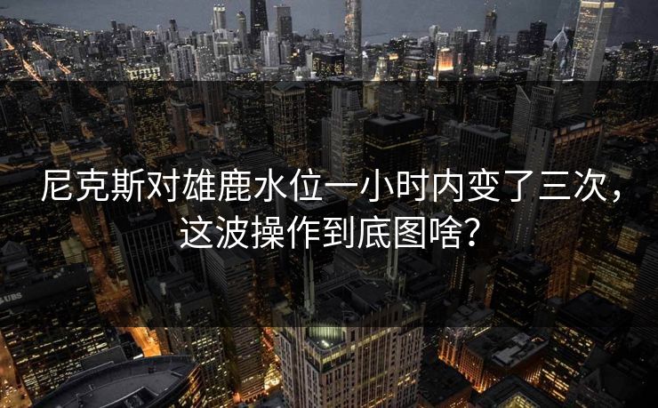 尼克斯对雄鹿水位一小时内变了三次，这波操作到底图啥？