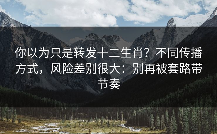 你以为只是转发十二生肖?不同传播方式,风险差别很大:别再被套路带节奏 你以为只是转发十二生肖?不同传播方式,风险差别很大:别再被套路带节奏