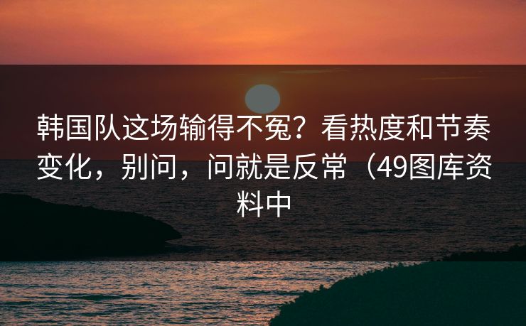韩国队这场输得不冤?看热度和节奏变化,别问,问就是反常(49图库资料中 韩国队这场输得不冤?看热度和节奏变化,别问,问就是反常(49图库资料中