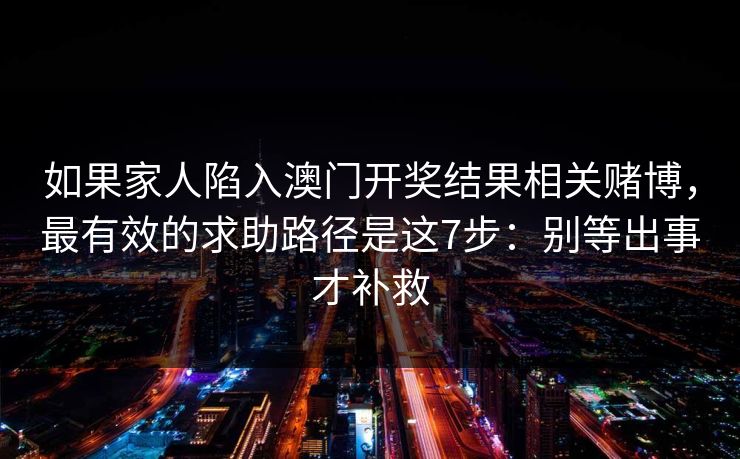 如果家人陷入澳门开奖结果相关赌博,最有效的求助路径是这7步:别等出事才补救 如果家人陷入澳门开奖结果相关赌博,最有效的求助路径是这7步:别等出事才补救