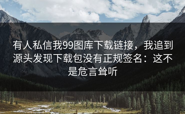 有人私信我99图库下载链接,我追到源头发现下载包没有正规签名:这不是危言耸听 有人私信我99图库下载链接,我追到源头发现下载包没有正规签名:这不是危言耸听