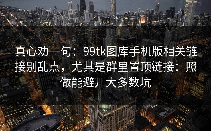 真心劝一句:99tk图库手机版相关链接别乱点,尤其是群里置顶链接:照做能避开大多数坑 真心劝一句:99tk图库手机版相关链接别乱点,尤其是群里置顶链接:照做能避开大多数坑