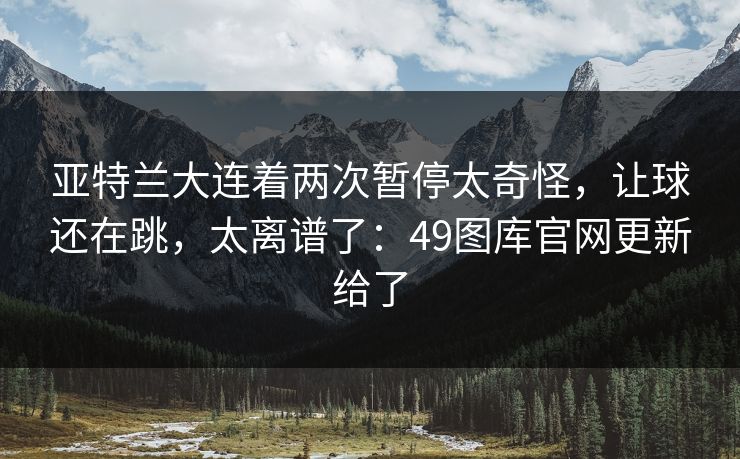 亚特兰大连着两次暂停太奇怪,让球还在跳,太离谱了:49图库官网更新给了 亚特兰大连着两次暂停太奇怪,让球还在跳,太离谱了:49图库官网更新给了
