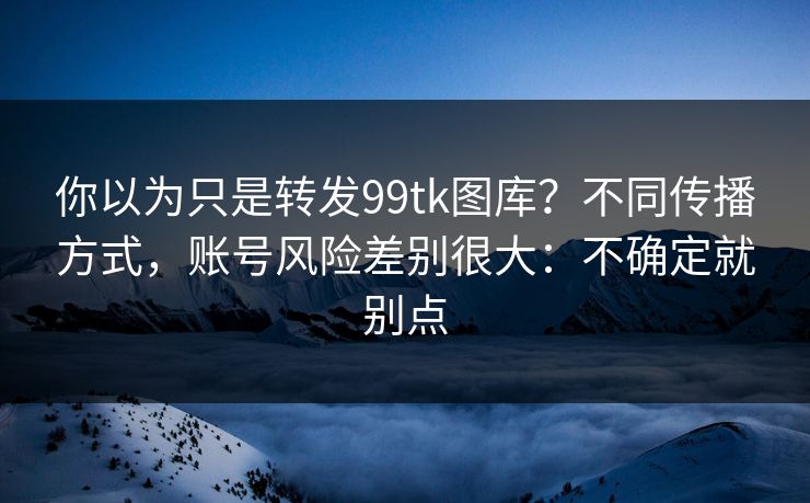 你以为只是转发99tk图库?不同传播方式,账号风险差别很大:不确定就别点 你以为只是转发99tk图库?不同传播方式,账号风险差别很大:不确定就别点