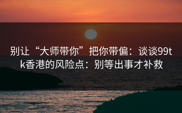 别让“大师带你”把你带偏:谈谈99tk香港的风险点:别等出事才补救 别让“大师带你”把你带偏:谈谈99tk香港的风险点:别等出事才补救