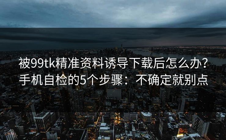 被99tk精准资料诱导下载后怎么办?手机自检的5个步骤:不确定就别点 被99tk精准资料诱导下载后怎么办?手机自检的5个步骤:不确定就别点