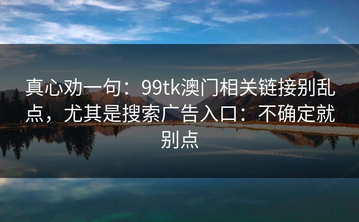 真心劝一句:99tk澳门相关链接别乱点,尤其是搜索广告入口:不确定就别点 真心劝一句:99tk澳门相关链接别乱点,尤其是搜索广告入口:不确定就别点