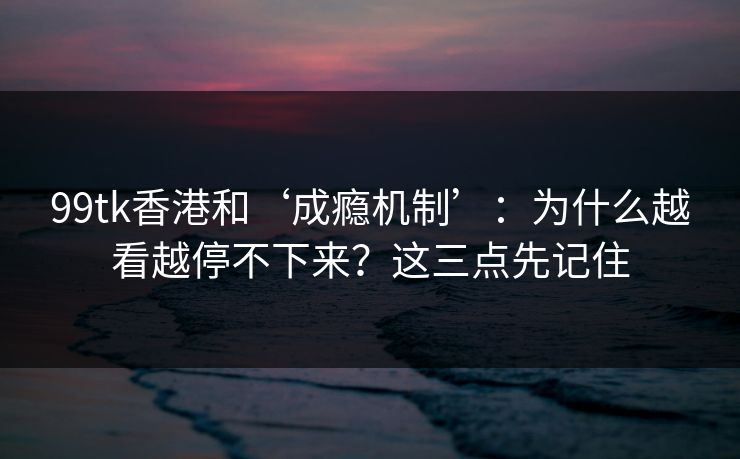 99tk香港和‘成瘾机制’:为什么越看越停不下来?这三点先记住 99tk香港和‘成瘾机制’:为什么越看越停不下来?这三点先记住